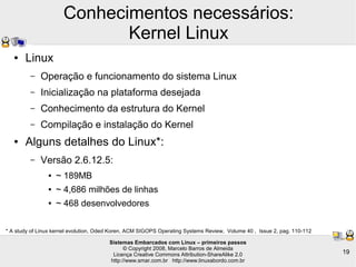 Sistemas Embarcados com Linux – primeiros passos
© Copyright 2008, Marcelo Barros de Almeida
Licença Creative Commons Attribution-ShareAlike 2.0
http://www.smar.com.br http://www.linuxabordo.com.br
19
Conhecimentos necessários:
Kernel Linux
● Linux
– Operação e funcionamento do sistema Linux
– Inicialização na plataforma desejada
– Conhecimento da estrutura do Kernel
– Compilação e instalação do Kernel
● Alguns detalhes do Linux*:
– Versão 2.6.12.5:
● ~ 189MB
● ~ 4,686 milhões de linhas
● ~ 468 desenvolvedores
* A study of Linux kernel evolution, Oded Koren, ACM SIGOPS Operating Systems Review, Volume 40 , Issue 2, pag. 110-112
 