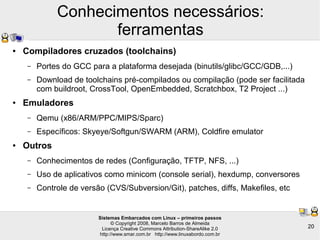 Sistemas Embarcados com Linux – primeiros passos
© Copyright 2008, Marcelo Barros de Almeida
Licença Creative Commons Attribution-ShareAlike 2.0
http://www.smar.com.br http://www.linuxabordo.com.br
20
Conhecimentos necessários:
ferramentas
● Compiladores cruzados (toolchains)
– Portes do GCC para a plataforma desejada (binutils/glibc/GCC/GDB,...)
– Download de toolchains pré-compilados ou compilação (pode ser facilitada
com buildroot, CrossTool, OpenEmbedded, Scratchbox, T2 Project ...)
● Emuladores
– Qemu (x86/ARM/PPC/MIPS/Sparc)
– Específicos: Skyeye/Softgun/SWARM (ARM), Coldfire emulator
● Outros
– Conhecimentos de redes (Configuração, TFTP, NFS, ...)
– Uso de aplicativos como minicom (console serial), hexdump, conversores
– Controle de versão (CVS/Subversion/Git), patches, diffs, Makefiles, etc
 