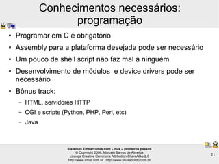 Sistemas Embarcados com Linux – primeiros passos
© Copyright 2008, Marcelo Barros de Almeida
Licença Creative Commons Attribution-ShareAlike 2.0
http://www.smar.com.br http://www.linuxabordo.com.br
21
Conhecimentos necessários:
programação
● Programar em C é obrigatório
● Assembly para a plataforma desejada pode ser necessário
● Um pouco de shell script não faz mal a ninguém
● Desenvolvimento de módulos e device drivers pode ser
necessário
● Bônus track:
– HTML, servidores HTTP
– CGI e scripts (Python, PHP, Perl, etc)
– Java
 