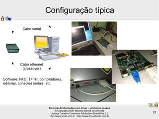 Sistemas Embarcados com Linux – primeiros passos
© Copyright 2008, Marcelo Barros de Almeida
Licença Creative Commons Attribution-ShareAlike 2.0
http://www.smar.com.br http://www.linuxabordo.com.br
23
Configuração típica
Cabo ethernet
(crossover)
Cabo serial
Software: NFS, TFTP, compiladores,
editores, consoles seriais, etc.
 