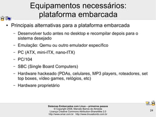 Sistemas Embarcados com Linux – primeiros passos
© Copyright 2008, Marcelo Barros de Almeida
Licença Creative Commons Attribution-ShareAlike 2.0
http://www.smar.com.br http://www.linuxabordo.com.br
24
Equipamentos necessários:
plataforma embarcada
● Principais alternativas para a plataforma embarcada
– Desenvolver tudo antes no desktop e recompilar depois para o
sistema desejado
– Emulação: Qemu ou outro emulador específico
– PC (ATX, mini-ITX, nano-ITX)
– PC/104
– SBC (Single Board Computers)
– Hardware hackeado (PDAs, celulares, MP3 players, roteadores, set
top boxes, vídeo games, relógios, etc)
– Hardware proprietário
 