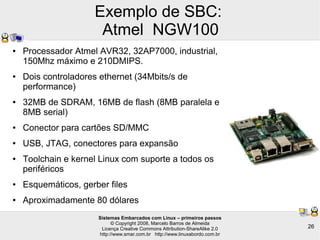 Sistemas Embarcados com Linux – primeiros passos
© Copyright 2008, Marcelo Barros de Almeida
Licença Creative Commons Attribution-ShareAlike 2.0
http://www.smar.com.br http://www.linuxabordo.com.br
26
Exemplo de SBC:
Atmel NGW100
● Processador Atmel AVR32, 32AP7000, industrial,
150Mhz máximo e 210DMIPS.
● Dois controladores ethernet (34Mbits/s de
performance)
● 32MB de SDRAM, 16MB de flash (8MB paralela e
8MB serial)
● Conector para cartões SD/MMC
● USB, JTAG, conectores para expansão
● Toolchain e kernel Linux com suporte a todos os
periféricos
● Esquemáticos, gerber files
● Aproximadamente 80 dólares
 