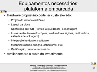Sistemas Embarcados com Linux – primeiros passos
© Copyright 2008, Marcelo Barros de Almeida
Licença Creative Commons Attribution-ShareAlike 2.0
http://www.smar.com.br http://www.linuxabordo.com.br
28
Equipamentos necessários:
plataforma embarcada
● Hardware proprietário pode ter custo elevado:
– Projeto do circuito eletrônico
– Layout da placa
– Confecção do PCB (Printed Circuit Board) e montagem
– Instrumentação (osciloscópios, analisadores lógicos, multímetros,
estações de soldagem)
– Integração hardware x software
– Mecânica (caixas, fixação, conectores, etc)
– Certificação, quando necessário
● Avaliar sempre o custo do investimento
 
