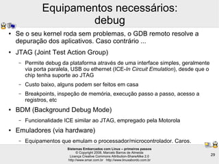 Sistemas Embarcados com Linux – primeiros passos
© Copyright 2008, Marcelo Barros de Almeida
Licença Creative Commons Attribution-ShareAlike 2.0
http://www.smar.com.br http://www.linuxabordo.com.br
29
Equipamentos necessários:
debug
● Se o seu kernel roda sem problemas, o GDB remoto resolve a
depuração dos aplicativos. Caso contrário ...
● JTAG (Joint Test Action Group)
– Permite debug da plataforma através de uma interface simples, geralmente
via porta paralela, USB ou ethernet (ICE-In Circuit Emulation), desde que o
chip tenha suporte ao JTAG
– Custo baixo, alguns podem ser feitos em casa
– Breakpoints, inspeção de memória, execução passo a passo, acesso a
registros, etc
● BDM (Background Debug Mode)
– Funcionalidade ICE similar ao JTAG, empregado pela Motorola
● Emuladores (via hardware)
– Equipamentos que emulam o processador/microcontrolador. Caros.
 