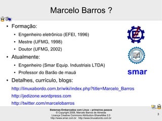 Sistemas Embarcados com Linux – primeiros passos
© Copyright 2008, Marcelo Barros de Almeida
Licença Creative Commons Attribution-ShareAlike 2.0
http://www.smar.com.br http://www.linuxabordo.com.br
3
Marcelo Barros ?
● Formação:
● Engenheiro eletrônico (EFEI, 1996)
● Mestre (UFMG, 1998)
● Doutor (UFMG, 2002)
● Atualmente:
● Engenheiro (Smar Equip. Industriais LTDA)
● Professor do Barão de mauá
● Detalhes, currículo, blogs:
http://linuxabordo.com.br/wiki/index.php?title=Marcelo_Barros
http://jedizone.wordpress.com
http://twitter.com/marcelobarros
smar
 
