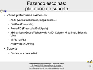 Sistemas Embarcados com Linux – primeiros passos
© Copyright 2008, Marcelo Barros de Almeida
Licença Creative Commons Attribution-ShareAlike 2.0
http://www.smar.com.br http://www.linuxabordo.com.br
30
Fazendo escolhas:
plataforma e suporte
● Várias plataformas existentes:
– ARM (vários fabricantes, longa busca...)
– Coldfire (Freescale)
– PowerPC (Freescale/IBM/Apple)
– x86 fanless (Geode/Alchemy da AMD, Celeron M da Intel, Eden da
VIA)
– MIPS (MIPS)
– AVR/AVR32 (Atmel)
● Suporte
– Comercial x comunitário
 
