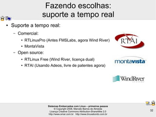 Sistemas Embarcados com Linux – primeiros passos
© Copyright 2008, Marcelo Barros de Almeida
Licença Creative Commons Attribution-ShareAlike 2.0
http://www.smar.com.br http://www.linuxabordo.com.br
32
Fazendo escolhas:
suporte a tempo real
● Suporte a tempo real:
– Comercial:
● RTLinuxPro (Antes FMSLabs, agora Wind River)
● MontaVista
– Open source:
● RTLinux Free (Wind River, licença dual)
● RTAI (Usando Adeos, livre de patentes agora)
 
