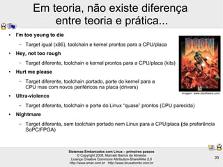 Sistemas Embarcados com Linux – primeiros passos
© Copyright 2008, Marcelo Barros de Almeida
Licença Creative Commons Attribution-ShareAlike 2.0
http://www.smar.com.br http://www.linuxabordo.com.br
35
Em teoria, não existe diferença
entre teoria e prática...
● I'm too young to die
– Target igual (x86), toolchain e kernel prontos para a CPU/placa
● Hey, not too rough
– Target diferente, toolchain e kernel prontos para a CPU/placa (kits)
● Hurt me please
– Target diferente, toolchain portado, porte do kernel para a
CPU mas com novos periféricos na placa (drivers)
● Ultra-violence
– Target diferente, toolchain e porte do Linux “quase” prontos (CPU parecida)
● Nightmare
– Target diferente, sem toolchain portado nem Linux para a CPU/placa (de preferência
SoPC/FPGA)
Imagem: www.idsoftware.com/
 