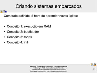Sistemas Embarcados com Linux – primeiros passos
© Copyright 2008, Marcelo Barros de Almeida
Licença Creative Commons Attribution-ShareAlike 2.0
http://www.smar.com.br http://www.linuxabordo.com.br
37
Criando sistemas embarcados
Com tudo definido, é hora de aprender novas lições:
● Conceito 1: execução em RAM
● Conceito 2: bootloader
● Conceito 3: rootfs
● Conceito 4: init
 