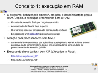 Sistemas Embarcados com Linux – primeiros passos
© Copyright 2008, Marcelo Barros de Almeida
Licença Creative Commons Attribution-ShareAlike 2.0
http://www.smar.com.br http://www.linuxabordo.com.br
38
Conceito 1: execução em RAM
● O programa, armazenado em flash, em geral é descompactado para a
RAM. Depois, a execução é transferida para a RAM.
– O custo da memória flash por megabyte é maior
– A velocidade da RAM é bem superior
– O programa pode ser armazenado compactado em flash
– É necessário um bootloader (programa de carga)
● Atenção com processadores sem MMU:
– A memória é compartilhada por aplicativos e pelo próprio kernel. A falha em um
aplicativo pode comprometer o kernel em processadores sem unidade de
gerenciamento de memória (MMU)
● Executando direto da flash com XIP (eXecution In Place):
– http://elinux.org/Kernel_XIP
– http://axfs.sourceforge.net/
 