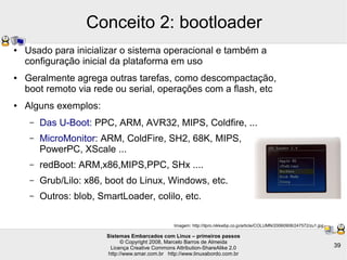 Sistemas Embarcados com Linux – primeiros passos
© Copyright 2008, Marcelo Barros de Almeida
Licença Creative Commons Attribution-ShareAlike 2.0
http://www.smar.com.br http://www.linuxabordo.com.br
39
Conceito 2: bootloader
● Usado para inicializar o sistema operacional e também a
configuração inicial da plataforma em uso
● Geralmente agrega outras tarefas, como descompactação,
boot remoto via rede ou serial, operações com a flash, etc
● Alguns exemplos:
– Das U-Boot: PPC, ARM, AVR32, MIPS, Coldfire, ...
– MicroMonitor: ARM, ColdFire, SH2, 68K, MIPS,
PowerPC, XScale ...
– redBoot: ARM,x86,MIPS,PPC, SHx ....
– Grub/Lilo: x86, boot do Linux, Windows, etc.
– Outros: blob, SmartLoader, colilo, etc.
Imagem: http://itpro.nikkeibp.co.jp/article/COLUMN/20060908/247572/zu1.jpg
 
