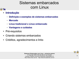 Sistemas Embarcados com Linux – primeiros passos
© Copyright 2008, Marcelo Barros de Almeida
Licença Creative Commons Attribution-ShareAlike 2.0
http://www.smar.com.br http://www.linuxabordo.com.br
4
Sistemas embarcados
com Linux
● Introdução
– Definição e exemplos de sistemas embarcados
– Mercado
– Linux tradicional x Linux embarcado
– Vantagens e cuidados
● Pré-requisitos
● Criando sistemas embarcados
● Créditos, agradecimentos e links
 
