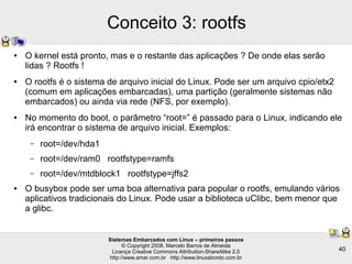 Sistemas Embarcados com Linux – primeiros passos
© Copyright 2008, Marcelo Barros de Almeida
Licença Creative Commons Attribution-ShareAlike 2.0
http://www.smar.com.br http://www.linuxabordo.com.br
40
Conceito 3: rootfs
● O kernel está pronto, mas e o restante das aplicações ? De onde elas serão
lidas ? Rootfs !
● O rootfs é o sistema de arquivo inicial do Linux. Pode ser um arquivo cpio/etx2
(comum em aplicações embarcadas), uma partição (geralmente sistemas não
embarcados) ou ainda via rede (NFS, por exemplo).
● No momento do boot, o parâmetro “root=” é passado para o Linux, indicando ele
irá encontrar o sistema de arquivo inicial. Exemplos:
– root=/dev/hda1
– root=/dev/ram0 rootfstype=ramfs
– root=/dev/mtdblock1 rootfstype=jffs2
● O busybox pode ser uma boa alternativa para popular o rootfs, emulando vários
aplicativos tradicionais do Linux. Pode usar a biblioteca uClibc, bem menor que
a glibc.
 