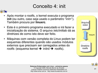 Sistemas Embarcados com Linux – primeiros passos
© Copyright 2008, Marcelo Barros de Almeida
Licença Creative Commons Attribution-ShareAlike 2.0
http://www.smar.com.br http://www.linuxabordo.com.br
41
Conceito 4: init
● Após montar o rootfs, o kernel executa o programa
init (ou outro, caso seja usado o parâmetro “init=”).
Também procura por linuxrc.
● Este é o primeiro programa executado e irá fazer a
inicialização do sistema. O arquivo /etc/inittab dá as
diretrizes de como isto deve ser feito.
● Máquinas com versão completa do Linux podem ter
esquemas diferentes quando são usados módulos
externos que precisam ser carregados antes do
rootfs (esquema kernel  initrd  rootfs).
Arquivo
initrd
Diretório
rootfs
mount
 