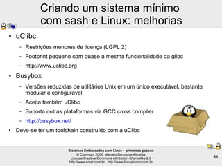 Sistemas Embarcados com Linux – primeiros passos
© Copyright 2008, Marcelo Barros de Almeida
Licença Creative Commons Attribution-ShareAlike 2.0
http://www.smar.com.br http://www.linuxabordo.com.br
44
Criando um sistema mínimo
com sash e Linux: melhorias
● uClibc:
– Restrições menores de licença (LGPL 2)
– Footprint pequeno com quase a mesma funcionalidade da glibc
– http://www.uclibc.org
● Busybox
– Versões reduzidas de utilitários Unix em um único executável, bastante
modular e configurável
– Aceita também uClibc
– Suporta outras plataformas via GCC cross compiler
– http://busybox.net/
● Deve-se ter um toolchain construído com a uClibc
 