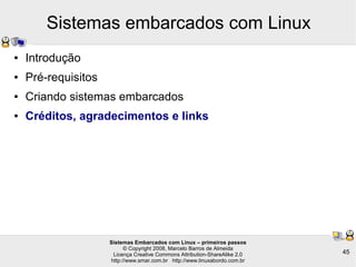Sistemas Embarcados com Linux – primeiros passos
© Copyright 2008, Marcelo Barros de Almeida
Licença Creative Commons Attribution-ShareAlike 2.0
http://www.smar.com.br http://www.linuxabordo.com.br
45
Sistemas embarcados com Linux
● Introdução
● Pré-requisitos
● Criando sistemas embarcados
● Créditos, agradecimentos e links
 