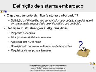 Sistemas Embarcados com Linux – primeiros passos
© Copyright 2008, Marcelo Barros de Almeida
Licença Creative Commons Attribution-ShareAlike 2.0
http://www.smar.com.br http://www.linuxabordo.com.br
5
Definição de sistema embarcado
?
● O que exatamente significa “sistema embarcado” ?
– Definição da Wikipedia: “um computador de propósito especial, que é
completamente encapsulado pelo dispositivo que controla”.
● Definição muito abrangente. Algumas dicas:
– Propósito específico
– Microprocessado/Microcontrolado
– Aplicação em ROM/Flash
– Restrições de consumo ou tamanho são freqüentes
– Requisitos de tempo real também
 