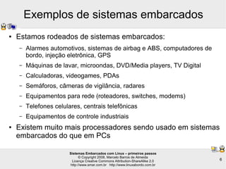 Sistemas Embarcados com Linux – primeiros passos
© Copyright 2008, Marcelo Barros de Almeida
Licença Creative Commons Attribution-ShareAlike 2.0
http://www.smar.com.br http://www.linuxabordo.com.br
6
Exemplos de sistemas embarcados
● Estamos rodeados de sistemas embarcados:
– Alarmes automotivos, sistemas de airbag e ABS, computadores de
bordo, injeção eletrônica, GPS
– Máquinas de lavar, microondas, DVD/Media players, TV Digital
– Calculadoras, videogames, PDAs
– Semáforos, câmeras de vigilância, radares
– Equipamentos para rede (roteadores, switches, modems)
– Telefones celulares, centrais telefônicas
– Equipamentos de controle industriais
● Existem muito mais processadores sendo usado em sistemas
embarcados do que em PCs
 