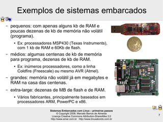Sistemas Embarcados com Linux – primeiros passos
© Copyright 2008, Marcelo Barros de Almeida
Licença Creative Commons Attribution-ShareAlike 2.0
http://www.smar.com.br http://www.linuxabordo.com.br
7
Exemplos de sistemas embarcados
– pequenos: com apenas alguns kb de RAM e
poucas dezenas de kb de memória não volátil
(programa).
● Ex: processadores MSP430 (Texas Instruments),
com 1 kb de RAM e 60Kb de flash.
– médios: algumas centenas de kb de memória
para programa, dezenas de kb de RAM.
● Ex: inúmeros processadores, como a linha
Coldfire (Freescale) ou mesmo AVR (Atmel).
– grandes: memória não volátil já em megabytes e
RAM na casa das centenas.
– extra-large: dezenas de MB de flash e de RAM.
● Vários fabricantes, principalmente baseados em
processadores ARM, PowerPC e x86.
 