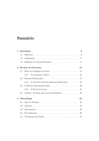Sum´ario
1 Introdu¸c˜ao 8
1.1 Objetivos . . . . . . . . . . . . . . . . . . . . . . . . . . . . . 9
1.2 Justiﬁcativa . . . . . . . . . . . . . . . . . . . . . . . . . . . . 9
1.3 Deﬁni¸c˜oes de Termos/Gloss´ario . . . . . . . . . . . . . . . . . 11
2 Revis˜ao de Literatura 13
2.1 Placa de Avalia¸c˜ao da AvNet . . . . . . . . . . . . . . . . . . 13
2.1.1 O bootloader U-Boot . . . . . . . . . . . . . . . . . . . 16
2.2 Sistemas Embarcados . . . . . . . . . . . . . . . . . . . . . . . 17
2.2.1 O mercado atual dos Sistemas Embarcados . . . . . . . 19
2.3 O Sistema Operacional Linux . . . . . . . . . . . . . . . . . . 20
2.3.1 O Kernel do Linux . . . . . . . . . . . . . . . . . . . . 21
2.4 uClinux - O Linux para microcontroladores . . . . . . . . . . . 22
3 Metodologia 25
3.1 Tipo de Pesquisa . . . . . . . . . . . . . . . . . . . . . . . . . 25
3.2 Amostra . . . . . . . . . . . . . . . . . . . . . . . . . . . . . . 25
3.3 Instrumentos . . . . . . . . . . . . . . . . . . . . . . . . . . . 26
3.4 Procedimentos . . . . . . . . . . . . . . . . . . . . . . . . . . . 26
3.5 Tratamento dos Dados . . . . . . . . . . . . . . . . . . . . . . 27
 