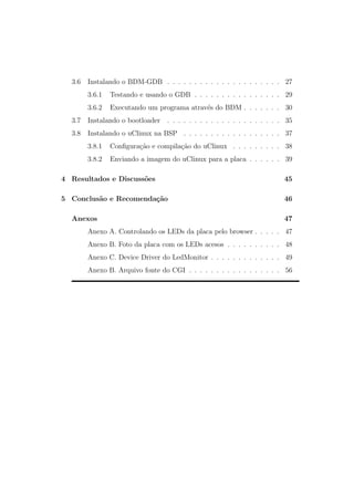 3.6 Instalando o BDM-GDB . . . . . . . . . . . . . . . . . . . . . 27
3.6.1 Testando e usando o GDB . . . . . . . . . . . . . . . . 29
3.6.2 Executando um programa atrav´es do BDM . . . . . . . 30
3.7 Instalando o bootloader . . . . . . . . . . . . . . . . . . . . . 35
3.8 Instalando o uClinux na BSP . . . . . . . . . . . . . . . . . . 37
3.8.1 Conﬁgura¸c˜ao e compila¸c˜ao do uClinux . . . . . . . . . 38
3.8.2 Enviando a imagem do uClinux para a placa . . . . . . 39
4 Resultados e Discuss˜oes 45
5 Conclus˜ao e Recomenda¸c˜ao 46
Anexos 47
Anexo A. Controlando os LEDs da placa pelo browser . . . . . 47
Anexo B. Foto da placa com os LEDs acesos . . . . . . . . . . 48
Anexo C. Device Driver do LedMonitor . . . . . . . . . . . . . 49
Anexo B. Arquivo fonte do CGI . . . . . . . . . . . . . . . . . 56
 