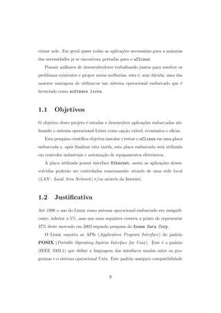 cionar nele. Em geral quase todas as aplica¸c˜oes necess´arias para a maiorias
das necessidades j´a se encontram portadas para o uClinux.
Possuir milhares de desenvolvedores trabalhando juntos para resolver os
problemas existentes e propor novas melhorias, esta ´e, sem d´uvida, uma das
maiores vantagens de utilizar-se um sistema operacional embarcado que ´e
licenciado como software livre.
1.1 Objetivos
O objetivo deste projeto ´e estudar e desenvolver aplica¸c˜oes embarcadas uti-
lizando o sistema operacional Linux como op¸c˜ao vi´avel, econˆomica e eﬁcaz.
Esta pesquisa cient´ıﬁca objetiva instalar e testar o uClinux em uma placa
embarcada e, ap´os ﬁnalizar esta tarefa, esta placa embarcada ser´a utilizada
em controles industriais e automa¸c˜ao de equipamentos eletrˆonicos.
A placa utilizada possui interface Ethernet, assim as aplica¸c˜oes desen-
volvidas poder˜ao ser controladas remotamente atrav´es de uma rede local
(LAN - Local Area Network) e/ou atrav´es da Internet.
1.2 Justiﬁcativa
At´e 1998 o uso do Linux como sistema operacional embarcado era insigniﬁ-
cante, inferior a 1%, mas nos anos seguintes cresceu a ponto de representar
37% deste mercado em 2003 segundo pesquisa do Evans Data Corp.
O Linux suporta as APIs (Application Program Interface) do padr˜ao
POSIX (Portable Operating System Interface for Unix). Este ´e o padr˜ao
(IEEE 1003.1) que deﬁne a linguagem das interfaces usadas entre os pro-
gramas e o sistema operacional Unix. Este padr˜ao assegura compatibilidade
9
 
