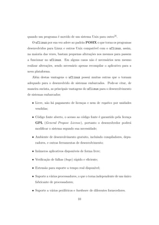 quando um programa ´e movido de um sistema Unix para outro[3]
.
O uClinux por sua vez adere ao padr˜ao POSIX o que torna os programas
desenvolvidos para Linux e outros Unix compat´ıvel com o uClinux, assim,
na maioria das vezes, bastam pequenas altera¸c˜oes nos mesmos para passem
a funcionar no uClinux. Em alguns casos n˜ao ´e necess´arios nem mesmo
realizar altera¸c˜oes, sendo necess´ario apenas recompilar o aplicativo para a
nova plataforma.
Al´em destas vantagens o uClinux possui muitas outras que o tornam
adequado para o desenvolvido de sistemas embarcados. Pode-se citar, de
maneira sucinta, as principais vantagens do uClinux para o desenvolvimento
de sistemas embarcados:
• Livre, n˜ao h´a pagamento de licen¸cas e nem de royaties por unidades
vendidas;
• C´odigo fonte aberto, o acesso ao c´odigo fonte ´e garantido pela licen¸ca
GPL (General Propose License), portanto o desenvolvedor poder´a
modiﬁcar o sistema segundo sua necessidade;
• Ambiente de desenvolvimento gratuito, incluindo compiladores, depu-
radores, e outras ferramentas de desenvolvimento;
• In´umeros aplicativos dispon´ıveis de forma livre;
• Veriﬁca¸c˜ao de falhas (bugs) r´apido e eﬁciente;
• Extens˜ao para suporte a tempo real dispon´ıvel;
• Suporte a v´arios processadores, o que o torna independente de um ´unico
fabricante de processadores;
• Suporte a v´arios perif´ericos e hardware de diferentes fornecedores.
10
 
