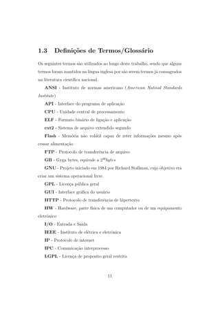 1.3 Deﬁni¸c˜oes de Termos/Gloss´ario
Os seguintes termos s˜ao utilizados ao longo deste trabalho, sendo que alguns
termos foram mantidos na l´ıngua inglesa por s˜ao serem termos j´a consagrados
na literatura cient´ıﬁca nacional.
ANSI - Instituto de normas americano (American Natinal Standards
Institute)
API - Interface do programa de aplica¸c˜ao
CPU - Unidade central de processamento
ELF - Formato bin´ario de liga¸c˜ao e aplica¸c˜ao
ext2 - Sistema de arquivo extendido segundo
Flash - Mem´oria n˜ao vol´atil capaz de reter informa¸c˜oes mesmo ap´os
cessar alimenta¸c˜ao
FTP - Protocolo de transferˆencia de arquivo
GB - Gyga bytes, equivale a 230
bytes
GNU - Projeto iniciado em 1984 por Richard Stallman, cujo objetivo era
criar um sistema operacional livre.
GPL - Licen¸ca p´ublica geral
GUI - Interface gr´aﬁca do usu´ario
HTTP - Protocolo de transferˆencia de hipertexto
HW - Hardware, parte f´ısica de um computador ou de um equipamento
eletrˆonico
I/O - Entrada e Saida
IEEE - Instituto de el´etrica e eletrˆonica
IP - Protocolo de internet
IPC - Comunica¸c˜ao interprocesso
LGPL - Licen¸ca de proposito geral restrita
11
 