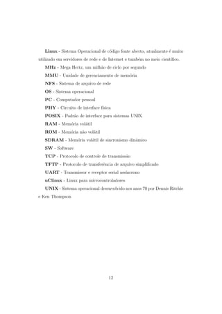 Linux - Sistema Operacional de c´odigo fonte aberto, atualmente ´e muito
utilizado em servidores de rede e de Internet e tamb´em no meio cient´ıﬁco.
MHz - Mega Hertz, um milh˜ao de ciclo por segundo
MMU - Unidade de gerenciamento de mem´oria
NFS - Sistema de arquivo de rede
OS - Sistema operacional
PC - Computador pessoal
PHY - Circuito de interface f´ısica
POSIX - Padr˜ao de interface para sistemas UNIX
RAM - Mem´oria vol´atil
ROM - Mem´oria n˜ao vol´atil
SDRAM - Mem´oria vol´atil de sincronismo dinˆamico
SW - Software
TCP - Protocolo de controle de transmiss˜ao
TFTP - Protocolo de transferˆencia de arquivo simpliﬁcado
UART - Transmissor e receptor serial ass´ıncrono
uClinux - Linux para microcontroladores
UNIX - Sistema operacional desenvolvido nos anos 70 por Dennis Ritchie
e Ken Thompson
12
 