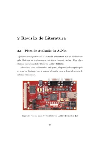 2 Revis˜ao de Literatura
2.1 Placa de Avalia¸c˜ao da AvNet
A placa de avalia¸c˜ao Motorola Coldfire Evaluation Kit foi desenvolvida
pela fabricante de equipamentos eletrˆonicos chamada AvNet. Esta placa
utiliza o microcontrolador Motorola Coldﬁre MCF5282.
A foto desta placa pode ser vista na Figura 1, ela possui todos os principais
recursos de hardware que a tornam adequada para o desenvolvimento de
sistemas embarcados.
Figura 1: Foto da placa AvNet Motorola Coldﬁre Evaluation Kit
13
 