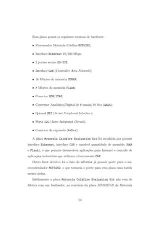 Esta placa possui os seguintes recursos de hardware:
• Processador Motorola Coldﬁre MCF5282;
• Interface Ethernet 10/100 Mbps;
• 2 portas seriais RS-232;
• Interface CAN (Controller Area Network);
• 16 Mbytes de mem´oria SDRAM;
• 8 Mbytes de mem´oria Flash;
• Conector BDM/JTAG;
• Conversor Anal´ogico/Digital de 8 canais/10 bits (QADC);
• Queued SPI (Serial Peripheral Interface);
• Porta I2C (Inter Integrated Circuit);
• Conector de expans˜ao (AvBus).
A placa Motorola Coldfire Evaluation Kit foi escolhida por possuir
interface Ethernet, interface CAN e razo´avel quantidade de mem´oria (RAM
e Flash), o que permite desenvolver aplica¸c˜oes para Internet e controle de
aplica¸c˜oes industriais que utilizam o barramento CAN.
Outro fator decisivo foi o fato do uClinux j´a possuir porte para o mi-
crocontrolador MCF5282, o que tornaria o porte para esta placa uma tarefa
menos ´ardua.
Infelizmente a placa Motorola Coldfire Evaluation Kit n˜ao vem de
f´abrica com um bootloader, ao contr´ario da placa M5282EVB da Motorola
14
 