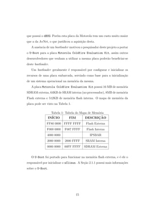 que possui o dBUG. Por´em esta placa da Motorola tem um custo muito maior
que a da AvNet, o que justiﬁcou a aquisi¸c˜ao desta.
A ausˆencia de um bootloader motivou o pesquisador deste projeto a portar
o U-Boot para a placa Motorola Coldfire Evaluation Kit, assim outros
desenvolvedores que venham a utilizar a mesma placa poder˜ao beneﬁciar-se
deste bootloader.
Um bootloader geralmente ´e respons´avel por conﬁgurar e inicializar os
recursos de uma placa embarcada, servindo como base para a inicializa¸c˜ao
de um sistema operacional na mem´oria da mesma.
A placa Motorola Coldfire Evaluation Kit possui 16 MB de mem´oria
SDRAM externa, 64KB de SRAM interna (no processador), 8MB de mem´oria
Flash externa e 512KB de mem´oria ﬂash interna. O mapa de mem´oria da
placa pode ser visto na Tabela 1.
Tabela 1: Tabela do Mapa de Mem´oria
IN´ICIO FIM DESCRIC¸ ˜AO
FF80 0000 FFFF FFFF Flash Externa
F000 0000 F007 FFFF Flash Interna
4000 0000 IPSBAR
2000 0000 2000 FFFF SRAM Interna
0000 0000 00FF FFFF SDRAM Externa
O U-Boot foi portado para funcionar na mem´oria ﬂash externa, e ´e ele o
respons´avel por inicializar o uClinux. A Se¸c˜ao 2.1.1 possui mais informa¸c˜oes
sobre o U-Boot.
15
 