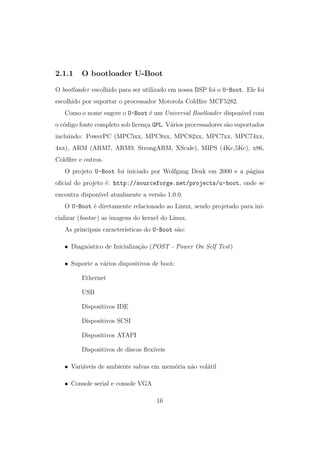 2.1.1 O bootloader U-Boot
O bootloader escolhido para ser utilizado em nossa BSP foi o U-Boot. Ele foi
escolhido por suportar o processador Motorola Coldﬁre MCF5282.
Como o nome sugere o U-Boot ´e um Universal Bootloader dispon´ıvel com
o c´odigo fonte completo sob licen¸ca GPL. V´arios processadores s˜ao suportados
incluindo: PowerPC (MPC5xx, MPC8xx, MPC82xx, MPC7xx, MPC74xx,
4xx), ARM (ARM7, ARM9, StrongARM, XScale), MIPS (4Kc,5Kc), x86,
Coldﬁre e outros.
O projeto U-Boot foi iniciado por Wolfgang Denk em 2000 e a p´agina
oﬁcial do projeto ´e: http://sourceforge.net/projects/u-boot, onde se
encontra dispon´ıvel atualmente a vers˜ao 1.0.0.
O U-Boot ´e diretamente relacionado ao Linux, sendo projetado para ini-
cializar (bootar) as imagens do kernel do Linux.
As principais caracter´ısticas do U-Boot s˜ao:
• Diagn´ostico de Inicializa¸c˜ao (POST - Power On Self Test)
• Suporte a v´arios dispositivos de boot:
Ethernet
USB
Dispositivos IDE
Dispositivos SCSI
Dispositivos ATAPI
Dispositivos de discos ﬂex´ıveis
• Vari´aveis de ambiente salvas em mem´oria n˜ao vol´atil
• Console serial e console VGA
16
 