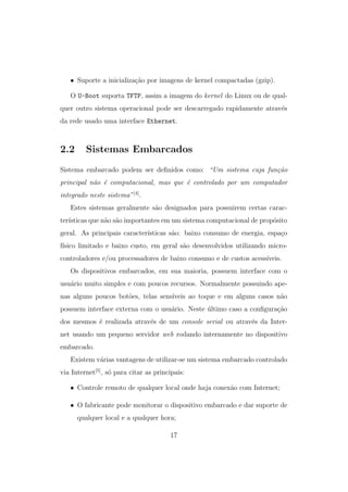 • Suporte a inicializa¸c˜ao por imagens de kernel compactadas (gzip).
O U-Boot suporta TFTP, assim a imagem do kernel do Linux ou de qual-
quer outro sistema operacional pode ser descarregado rapidamente atrav´es
da rede usado uma interface Ethernet.
2.2 Sistemas Embarcados
Sistema embarcado podem ser deﬁnidos como: “Um sistema cuja fun¸c˜ao
principal n˜ao ´e computacional, mas que ´e controlado por um computador
integrado neste sistema”[4]
.
Estes sistemas geralmente s˜ao designados para possuirem certas carac-
ter´ısticas que n˜ao s˜ao importantes em um sistema computacional de prop´osito
geral. As principais caracter´ısticas s˜ao: baixo consumo de energia, espa¸co
f´ısico limitado e baixo custo, em geral s˜ao desenvolvidos utilizando micro-
controladores e/ou processadores de baixo consumo e de custos acess´ıveis.
Os dispositivos embarcados, em sua maioria, possuem interface com o
usu´ario muito simples e com poucos recursos. Normalmente possuindo ape-
nas alguns poucos bot˜oes, telas sens´ıveis ao toque e em alguns casos n˜ao
possuem interface externa com o usu´ario. Neste ´ultimo caso a conﬁgura¸c˜ao
dos mesmos ´e realizada atrav´es de um console serial ou atrav´es da Inter-
net usando um pequeno servidor web rodando internamente no dispositivo
embarcado.
Existem v´arias vantagens de utilizar-se um sistema embarcado controlado
via Internet[5]
, s´o para citar as principais:
• Controle remoto de qualquer local onde haja conex˜ao com Internet;
• O fabricante pode monitorar o dispositivo embarcado e dar suporte de
qualquer local e a qualquer hora;
17
 