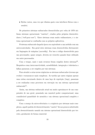 • Reduz custos, uma vez que elimina gasto com interfaces f´ısicas com o
usu´ario;
Os primeiros sistemas embarcados desenvolvidos por volta de 1970 uti-
lizam sistemas operacionais “caseiros”, criados pelos pr´oprios desenvolve-
dores (“roll-your-own”). Estes sistemas eram muito rudimentares, e o sis-
tema operacional se confundia com os pr´oprios aplicativos.
O sistema embarcado daquela ´epoca era equivalente a um m´odulo com um
microcontrolador. Em geral estes sistemas eram desenvolvidos diretamente
em linguagem de m´aquina (assembly). Por isso o c´odigo desenvolvido para
um processador, quase sempre, deveria ser reescrito quando fosse utilizado
em outro processador.
Com o tempo, mais e mais recursos foram exigidos destes sistemas[6]
.
Requisitos como interconectividade, acessibilidade, integra¸c˜ao e tolerˆancia a
falhas passaram a ser exigidos por tais sistemas.
Para atender a estas novas exigˆencias os sistemas embarcados tiveram que
evoluir e tornaram-se mais complexos. As tarefas que antes exigiam apenas
uma rotina executando dentro de uma la¸co de repeti¸c˜ao (loop), passaram
a ser realizadas como processos em execu¸c˜ao em um sistema operacional
embarcado[1]
.
Assim, um sistema embarcado atual em muito aproxima-se de um com-
putador de uso geral, possuindo um razo´avel poder computacional, uma
consider´avel quantidade de mem´oria e um sistema operacional completo e
complexo.
Com o avan¸co da micro-eletrˆonica e a exigˆencia por sistemas mais com-
plexos, aquele padr˜ao de desenvolvimento “caseiro” foi aos poucos substitu´ıdo
pelo desenvolvimento usando um sistema operacional desenvolvido por ter-
ceiro, geralmente de forma comercial.
18
 