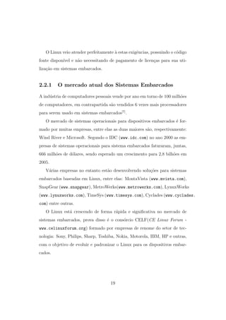 O Linux veio atender perfeitamente `a estas exigˆencias, possuindo o c´odigo
fonte dispon´ıvel e n˜ao necessitando de pagamento de licen¸cas para sua uti-
liza¸c˜ao em sistemas embarcados.
2.2.1 O mercado atual dos Sistemas Embarcados
A ind´ustria de computadores pessoais vende por ano em torno de 100 milh˜oes
de computadores, em contrapartida s˜ao vendidos 6 vezes mais processadores
para serem usado em sistemas embarcados[7]
.
O mercado de sistemas operacionais para dispositivos embarcados ´e for-
mado por muitas empresas, entre elas as duas maiores s˜ao, respectivamente:
Wind River e Microsoft. Segundo o IDC (www.idc.com) no ano 2000 as em-
presas de sistemas operacionais para sistema embarcados faturaram, juntas,
666 milh˜oes de d´olares, sendo esperado um crescimento para 2,8 bilh˜oes em
2005.
V´arias empresas no entanto est˜ao desenvolvendo solu¸c˜oes para sistemas
embarcados baseadas em Linux, entre elas: MontaVista (www.mvista.com),
SnapGear (www.snapgear), MetroWerks(www.metrowerks.com), LynuxWorks
(www.lynuxworks.com), TimeSys (www.timesys.com), Cyclades (www.cyclades.
com) entre outras.
O Linux est´a crescendo de forma r´apida e signiﬁcativa no mercado de
sistemas embarcados, prova disso ´e o cons´orcio CELF(CE Linux Forum -
www.celinuxforum.org) formado por empresas de renome do setor de tec-
nologia: Sony, Philips, Sharp, Toshiba, Nokia, Motorola, IBM, HP e outras,
com o objetivo de evoluir e padronizar o Linux para os dispositivos embar-
cados.
19
 
