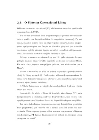 2.3 O Sistema Operacional Linux
O Linux ´e um sistema operacional (SO) relativamente novo, ele ´e considerado
como um clone do UNIX.
Um sistema operacional ´e um programa especial que atua intermediando
entre o usu´ario e os dispositivos f´ısicos do computador (hardware). Por ex-
emplo, quando o usu´ario copia um arquivo para o disquete, usando um pro-
grama apropriado para esta fun¸c˜ao, na verdade o programa que o usu´ario
esta usando solicita algumas fun¸c˜oes ao n´ucleo (kernel) do sistema opera-
cional para acessar o leitor de disquete e realizar a c´opia.
O Linux come¸cou a ser desenvolvido em 1991 pelo estudante de com-
puta¸c˜ao ﬁnlandˆes Linus Torvalds, inspirado no sistema operacional Minix.
Ele havia criado, segundo suas pr´oprias palavras, “um Minix melhor que o
Minix”.
No dia 5 de outubro de 1991 ele liberou ao p´ublico a primeira vers˜ao
oﬁcial do Linux, vers˜ao 0.02. Desde ent˜ao, milhares de programadores de
v´arias parte do mundo tˆem ajudado a tornar o Linux um sistema operacional
robusto, seguro, ﬂex´ıvel e dinˆamico.
A Tabela 2 demonstra a evolu¸c˜ao do kernel do Linux desde sua cria¸c˜ao
at´e os dias atuais.
Ao contr´ario do Minix, o Linux foi licenciado sob a licen¸ca GPL, esta
licen¸ca incentiva a colabora¸c˜ao entre os desenvolvedores, uma vez que todo
aperfei¸coamento no c´odigo fonte dever´a ser disponibilizado para uso p´ublico.
Por outro lado algumas empresas n˜ao desejam disponibilizar seu c´odigo
fonte propriet´ario, por temerem que o mesmo possa ser usado pela con-
corrˆencia. Estas empresas podem utilizar em seus programas as bibliotecas
com licen¸cas LGPL ligadas dinamicamente ou utilizar m´odulos para serem
carregados no kernel[8]
.
20
 