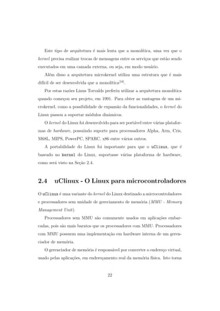 Este tipo de arquitetura ´e mais lenta que a monol´ıtica, uma vez que o
kernel precisa realizar trocas de mensagens entre os servi¸cos que est˜ao sendo
executados em uma camada externa, ou seja, em modo usu´ario.
Al´em disso a arquitetura microkernel utiliza uma estrutura que ´e mais
dif´ıcil de ser desenvolvida que a monol´ıtica[10]
.
Por estas raz˜oes Linus Torvalds preferiu utilizar a arquitetura monol´ıtica
quando come¸cou seu projeto, em 1991. Para obter as vantagens de um mi-
crokernel, como a possibilidade de expans˜ao da funcionalidades, o kernel do
Linux passou a suportar m´odulos dinˆamicos.
O kernel do Linux foi desenvolvido para ser port´avel entre v´arias platafor-
mas de hardware, possuindo suporte para processadores Alpha, Arm, Cris,
M68L, MIPS, PowerPC, SPARC, x86 entre v´arios outros.
A portabilidade do Linux foi importante para que o uClinux, que ´e
baseado no kernel do Linux, suportasse v´arias plataforma de hardware,
como ser´a visto na Se¸c˜ao 2.4.
2.4 uClinux - O Linux para microcontroladores
O uClinux ´e uma variante do kernel do Linux destinado a microcontroladores
e processadores sem unidade de gereciamento de mem´oria (MMU - Memory
Management Unit).
Processadores sem MMU s˜ao comumente usados em aplica¸c˜oes embar-
cadas, pois s˜ao mais baratos que os processadores com MMU. Processadores
com MMU possuem uma implementa¸c˜ao em hardware interna de um geren-
ciador de mem´oria.
O gerenciador de mem´oria ´e respons´avel por converter o endere¸co virtual,
usado pelas aplica¸c˜oes, em endere¸camento real da mem´oria f´ısica. Isto torna
22
 