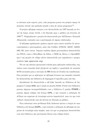 os sistemas mais seguros, pois, cada programa possui seu pr´oprio espa¸co de
mem´oria virtual, n˜ao podendo invadir a ´area de outros programas[11]
.
O projeto uClinux come¸cou a ser desenvolvido em 1997 baseado no ker-
nel do Linux vers˜ao 2.0.33, e foi liberado para o p´ublico em fevereiro de
1998[12]
. Originalmente o projeto foi desenvolvido por Jeﬀ Dionne e Kenneth
Albanowski, contando com a participa¸c˜ao de alguns colaborados.
O uClinux rapidamente ganhou suporte para outros modelos de micro-
controladores e processadores, entre eles Coldﬁre, ETRAX, ARM7, ARM9,
i960, H8, entre outros. Suporta tamb´em alguns processadores desenvolvidos
em FPGA, como o MicroBlaze da Xilinx, o NIOS da Altera e o OpenRISC
que ´e um projeto de c´odigo aberto desenvolvido por engenheiros e progra-
madores (www.opencores.org).
Por ser um sistema operacional voltado para aplica¸c˜oes embarcadas, req-
uisitos como tamanho ﬁnal (footprint em inglˆes) e quantidade de mem´oria
RAM necess´aria para a execu¸c˜ao do SO devem ser levados em considera¸c˜ao.
Para permitir que as aplica¸c˜oes no uClinux tivessem um tamanho reduzido
foi desenvolvida um biblioteca de linguagem C espec´ıﬁca para este ﬁm.
Inicialmente foi desenvolvida a uC-libc baseada na biblioteca de lin-
guagem C Linux-8086, que ´e usada no projeto ELKS. Por´em esta biblioteca
possuia algumas incompatibilidades com a biblioteca C padr˜ao POSIX e
possuia alguns c´odigos sob licen¸ca GPL, o que tornaria a utiliza¸c˜ao do
uClinux em empresas de tecnologia secreta impratic´avel, uma vez que todo
software desenvolvido com ela deveria ser liberado ao p´ublico.
Para solucionar estes problemas Erik Andersen iniciou a cria¸c˜ao de uma
biblioteca sob licen¸ca LGPL, o que tornaria a utiliza¸c˜ao do uClinux em em-
presas de tecnologia mais simples, uma vez que os programas desenvolvidos
com esta biblioteca n˜ao precisariam liberar seus c´odigos fontes.
23
 