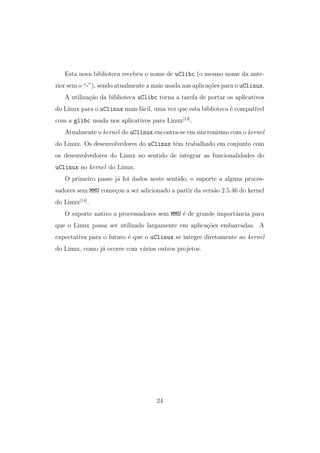 Esta nova biblioteca recebeu o nome de uClibc (o mesmo nome da ante-
rior sem o “-”), sendo atualmente a mais usada nas aplica¸c˜oes para o uClinux.
A utiliza¸c˜ao da biblioteca uClibc torna a tarefa de portar os aplicativos
do Linux para o uClinux mais f´acil, uma vez que esta biblioteca ´e compat´ıvel
com a glibc usada nos aplicativos para Linux[13]
.
Atualmente o kernel do uClinux encontra-se em sincronismo com o kernel
do Linux. Os desenvolvedores do uClinux tˆem trabalhado em conjunto com
os desenvolvedores do Linux no sentido de integrar as funcionalidades do
uClinux no kernel do Linux.
O primeiro passo j´a foi dados neste sentido, o suporte a alguns proces-
sadores sem MMU come¸cou a ser adicionado a partir da vers˜ao 2.5.46 do kernel
do Linux[14]
.
O suporte nativo a processadores sem MMU ´e de grande importˆancia para
que o Linux possa ser utilizado largamente em aplica¸c˜oes embarcadas. A
expectativa para o futuro ´e que o uClinux se integre diretamente ao kernel
do Linux, como j´a ocorre com v´arios outros projetos.
24
 