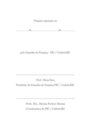 Pesquisa aprovada em
de de
pelo Conselho de Pesquisa - PIC / UnilesteMG.
Prof. Otton Fava
Presidente do Conselho de Pesquisa PIC / UnilesteMG
Profa. Dra. Myriam Evelyse Mariani
Coordenadora do PIC / UnilesteMG
 