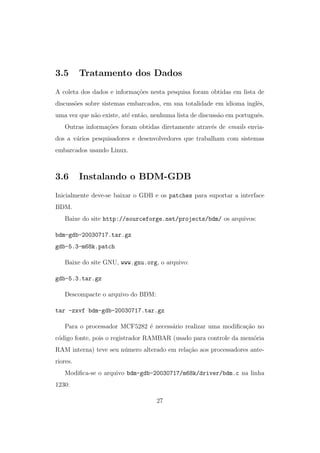 3.5 Tratamento dos Dados
A coleta dos dados e informa¸c˜oes nesta pesquisa foram obtidas em lista de
discuss˜oes sobre sistemas embarcados, em sua totalidade em idioma inglˆes,
uma vez que n˜ao existe, at´e ent˜ao, nenhuma lista de discuss˜ao em portuguˆes.
Outras informa¸c˜oes foram obtidas diretamente atrav´es de emails envia-
dos a v´arios pesquisadores e desenvolvedores que trabalham com sistemas
embarcados usando Linux.
3.6 Instalando o BDM-GDB
Inicialmente deve-se baixar o GDB e os patches para suportar a interface
BDM.
Baixe do site http://sourceforge.net/projects/bdm/ os arquivos:
bdm-gdb-20030717.tar.gz
gdb-5.3-m68k.patch
Baixe do site GNU, www.gnu.org, o arquivo:
gdb-5.3.tar.gz
Descompacte o arquivo do BDM:
tar -zxvf bdm-gdb-20030717.tar.gz
Para o processador MCF5282 ´e necess´ario realizar uma modiﬁca¸c˜ao no
c´odigo fonte, pois o registrador RAMBAR (usado para controle da mem´oria
RAM interna) teve seu n´umero alterado em rela¸c˜ao aos processadores ante-
riores.
Modiﬁca-se o arquivo bdm-gdb-20030717/m68k/driver/bdm.c na linha
1230:
27
 