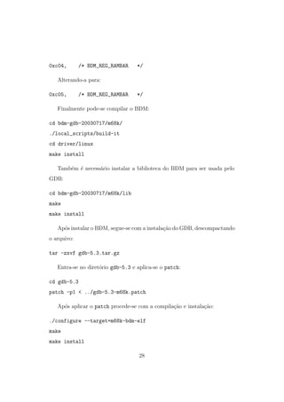 0xc04, /* BDM_REG_RAMBAR */
Alterando-a para:
0xc05, /* BDM_REG_RAMBAR */
Finalmente pode-se compilar o BDM:
cd bdm-gdb-20030717/m68k/
./local_scripts/build-it
cd driver/linux
make install
Tamb´em ´e necess´ario instalar a biblioteca do BDM para ser usada pelo
GDB:
cd bdm-gdb-20030717/m68k/lib
make
make install
Ap´os instalar o BDM, segue-se com a instala¸c˜ao do GDB, descompactando
o arquivo:
tar -zxvf gdb-5.3.tar.gz
Entra-se no diret´orio gdb-5.3 e aplica-se o patch:
cd gdb-5.3
patch -p1 < ../gdb-5.3-m68k.patch
Ap´os aplicar o patch procede-se com a compila¸c˜ao e instala¸c˜ao:
./configure --target=m68k-bdm-elf
make
make install
28
 