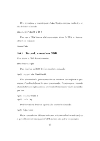 Deve-se veriﬁcar se o arquivo /dev/bdmcf0 existe, caso n˜ao exista deve-se
cri´a-lo com o comando:
mknod /dev/bdmcf0 c 34 4
Para usar o BDM deve-se adicionar o device driver do BDM no sistema,
atrav´es do comando:
insmod bdm
3.6.1 Testando e usando o GDB
Para iniciar o GDB deve-se executar:
m68k-bdm-elf-gdb
Para conectar ao BDM deve-se executar o comando:
(gdb) target bdm /dev/bdmcf0
Uma vez conectado, pode-se executar os comandos para depurar os pro-
gramas e/ou obter informa¸c˜oes sobre o processador. Por exemplo, o comando
abaixo lista todos registadores do processador bem como os valores assumidos
por eles:
(gdb) select-frame 0
(gdb) info reg
Pode-se tamb´em reiniciar a placa alvo atrav´es do comando:
(gdb) bdm_reset
Outro comando que foi importante para os testes realizados neste projeto
e que est´a presente em qualquer GDB, mesmo sem aplicar os patchs ´e:
29
 