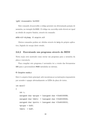 (gdb) disassemble 0x10000
Este comando desassembla o c´odigo presente em determinada posi¸c˜ao de
mem´oria, no exemplo 0x10000. O c´odigo em assembly exido dever´a ser igual
ao obtido do arquivo bin´ario, atrav´es do comando:
m68k-elf-objdump -D arquivo.elf
Outros comandos podem ser obtidos atrav´es do help do pr´oprio aplica-
tivo, fugindo do escopo deste estudo.
3.6.2 Executando um programa atrav´es do BDM
Nesta se¸c˜ao ser´a mostrado como enviar um programa para a mem´oria da
placa e executa-lo.
Para compilar este programa ´e necess´ario ter a vers˜ao das ferramentas
GNU para o processadores M68K instaladas no sistema.
O Arquivo main.c
Este ´e o arquivo fonte principal, nele encontram-se as instru¸c˜oes respons´aveis
por acender e apagar alternadamente os LEDs da placa de testes.
int main()
{
int i;
unsigned char *ptcpar = (unsigned char *)0x4010005B;
unsigned char *ddrtc = (unsigned char *)0x40100024;
unsigned char *porttc = (unsigned char *)0x40100010;
*ptcpar = 0x00;
*ddrtc = 0x0F;
30
 