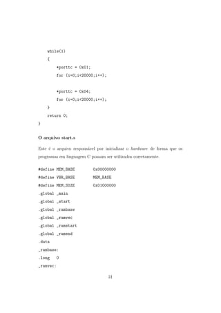 while(1)
{
*porttc = 0x01;
for (i=0;i<20000;i++);
*porttc = 0x04;
for (i=0;i<20000;i++);
}
return 0;
}
O arquivo start.s
Este ´e o arquivo respons´avel por inicializar o hardware de forma que os
programas em linguagem C possam ser utilizados corretamente.
#define MEM_BASE 0x00000000
#define VBR_BASE MEM_BASE
#define MEM_SIZE 0x01000000
.global _main
.global _start
.global _rambase
.global _ramvec
.global _ramstart
.global _ramend
.data
_rambase:
.long 0
_ramvec:
31
 