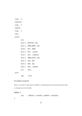.long 0
_ramstart:
.long 0
_ramend:
.long 0
.text
_start:
nop
move.w #0x2700, %sr
move.l #VBR_BASE, %a7
movec %a7, %VBR
move.l %a7, _ramvec
move.l %a7, _rambase
move.l #MEM_SIZE, %a0
move.l %a0, %d0
move.l %d0, %sp
move.l %d0, _ramend
jsr main
_exit:
jmp _exit
O arquivo mem.ld
Este ´e o arquivo onde deve-se deﬁnir o endere¸camento de mem´oria para onde
o programa ser´a enviado.
MEMORY {
ram : ORIGIN = 0x16000, LENGTH = 0x000fff
}
32
 