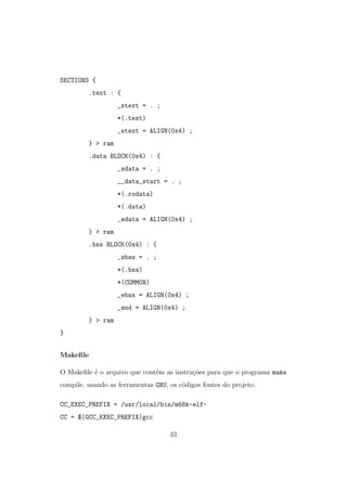 SECTIONS {
.text : {
_stext = . ;
*(.text)
_etext = ALIGN(0x4) ;
} > ram
.data BLOCK(0x4) : {
_sdata = . ;
__data_start = . ;
*(.rodata)
*(.data)
_edata = ALIGN(0x4) ;
} > ram
.bss BLOCK(0x4) : {
_sbss = . ;
*(.bss)
*(COMMON)
_ebss = ALIGN(0x4) ;
_end = ALIGN(0x4) ;
} > ram
}
Makeﬁle
O Makeﬁle ´e o arquivo que cont´em as instru¸c˜oes para que o programa make
compile, usando as ferramentas GNU, os c´odigos fontes do projeto.
CC_EXEC_PREFIX = /usr/local/bin/m68k-elf-
CC = $(GCC_EXEC_PREFIX)gcc
33
 