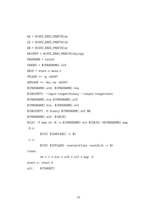 AS = $(GCC_EXEC_PREFIX)as
LD = $(GCC_EXEC_PREFIX)ld
AR = $(GCC_EXEC_PREFIX)ar
OBJCOPY = $(GCC_EXEC_PREFIX)objcopy
PROGNAME = tstart
TARGET = $(PROGNAME).s19
OBJS = start.o main.o
CFLAGS += -g -m5307
ASFLAGS += -Wa,-as -m5307
$(PROGNAME).s19: $(PROGNAME).bin
$(OBJCOPY) --input-target=binary --output-target=srec
$(PROGNAME).bin $(PROGNAME).s19
$(PROGNAME).bin: $(PROGNAME).elf
$(OBJCOPY) -O binary $(PROGNAME).elf $@
$(PROGNAME).elf: $(OBJS)
$(LD) -T mem.ld -M -o $(PROGNAME).elf $(OBJS) >$(PROGNAME).map
.S.o:
$(CC) $(ASFLAGS) -c $<
.c.o:
$(CC) $(CFLAGS) -nostartfiles -nostdlib -c $<
clean:
rm *.o *.bin *.s19 *.elf *.map -f
start.o: start.S
all: $(TARGET)
34
 