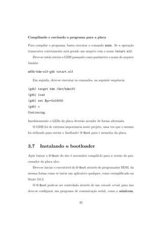 Compilando e enviando o programa para a placa
Para compilar o programa, basta executar o comando make. Se a opera¸c˜ao
transcorrer corretamente ser´a gerado um arquivo com o nome tstart.elf.
Deve-se ent˜ao iniciar o GDB passando como parˆametro o nome do arquivo
bin´ario:
m68k-bdm-elf-gdb tstart.elf
Em seguida, deve-se executar os comandos, na seguinte sequˆencia:
(gdb) target bdm /dev/bdmcf0
(gdb) load
(gdb) set $pc=0x16000
(gdb) c
Continuing.
Imediatamente o LEDs da placa dever˜ao acender de forma alternada.
O GDB foi de extrema importˆancia neste projeto, uma vez que o mesmo
foi utilizado para enviar o bootloader U-Boot para e mem´oria da placa.
3.7 Instalando o bootloader
Ap´os baixar o U-Boot do site ´e necess´ario compil´a-lo para a vers˜ao do pro-
cessador da placa alvo.
Deve-se iniciar o execut´avel do U-Boot atrav´es do programador BDM, da
mesma forma como se inicia um aplicativo qualquer, como exempliﬁcado na
Se¸c˜ao 3.6.2.
O U-Boot pode-se ser controlado atrav´es de um console serial, para isso
deve-se conﬁgurar um programa de comunica¸c˜ao serial, como o minicom,
35
 